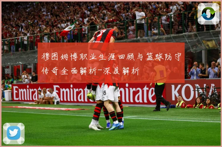 穆图姆博职业生涯回顾与篮球防守传奇全面解析-深度解析