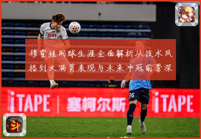 穆霍娃网球生涯全面解析从技术风格到大满贯表现与未来冲冠前景深度观察-深度解析