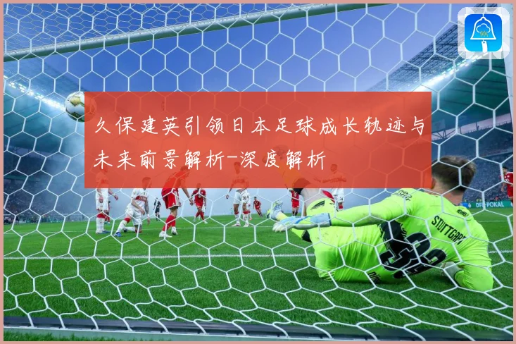 久保建英引领日本足球成长轨迹与未来前景解析-深度解析