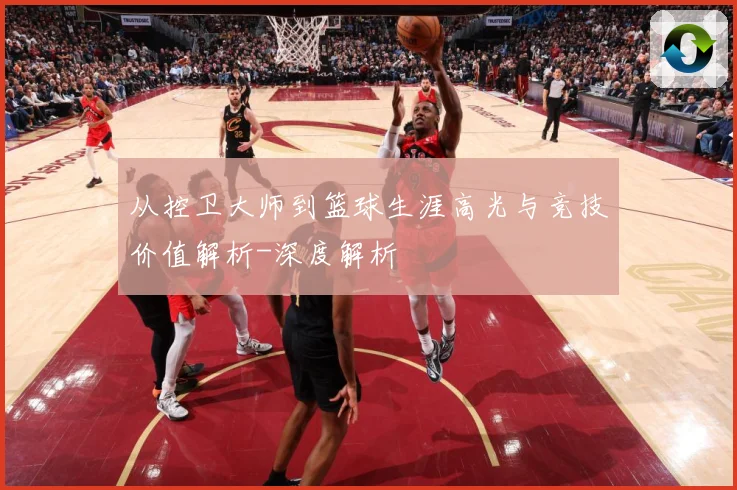 从控卫大师到篮球生涯高光与竞技价值解析-深度解析