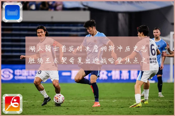 湖人骑士首发对决詹姆斯冲历史总胜场王东契奇复出迎战哈登焦点之赛场复盘-深度解析
