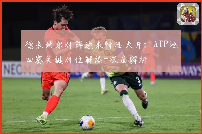 德米纳尔对阵迪米特洛夫开：ATP巡回赛关键对位解读-深度解析