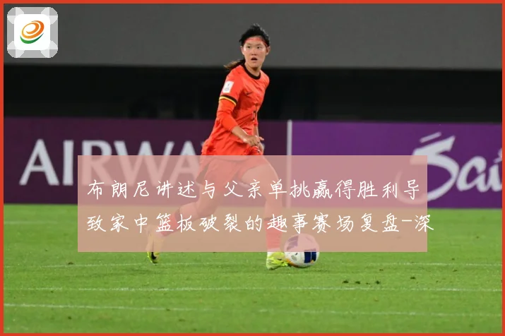 布朗尼讲述与父亲单挑赢得胜利导致家中篮板破裂的趣事赛场复盘-深度解析