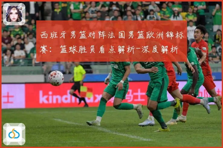 西班牙男篮对阵法国男篮欧洲锦标赛：篮球胜负看点解析-深度解析