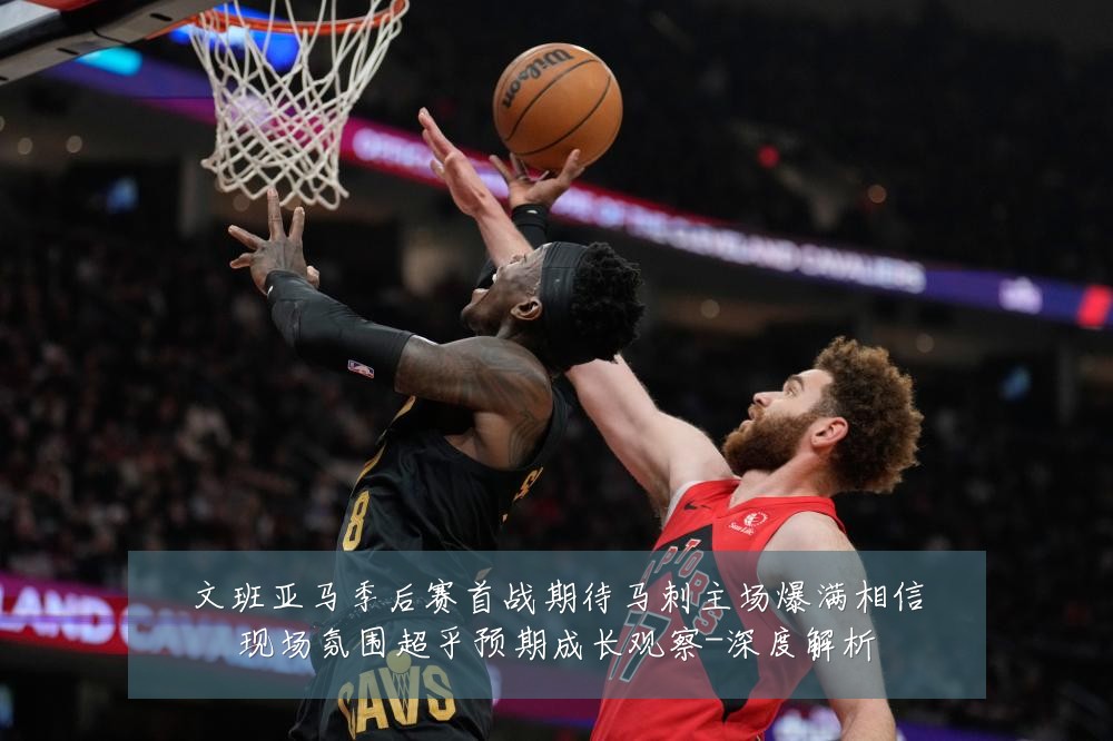 文班亚马季后赛首战期待马刺主场爆满相信现场氛围超乎预期成长观察-深度解析